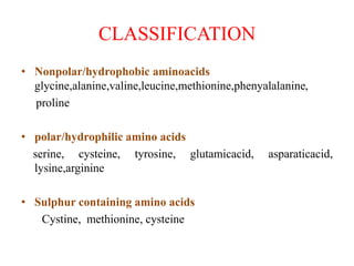 CLASSIFICATION
• Nonpolar/hydrophobic aminoacids
glycine,alanine,valine,leucine,methionine,phenyalalanine,
proline
• polar/hydrophilic amino acids
serine, cysteine, tyrosine, glutamicacid, asparaticacid,
lysine,arginine
• Sulphur containing amino acids
Cystine, methionine, cysteine
 