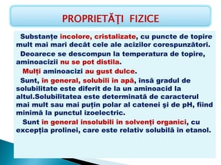 Substanţe incolore, cristalizate, cu puncte de topire
mult mai mari decât cele ale acizilor corespunzători.
  Deoarece se descompun la temperatura de topire,
aminoacizii nu se pot distila.
   Mulţi aminoacizi au gust dulce.
  Sunt, în general, solubili în apă, însă gradul de
solubilitate este diferit de la un aminoacid la
altul.Solubilitatea este determinată de caracterul
mai mult sau mai puţin polar al catenei şi de pH, fiind
minimă la punctul izoelectric.
   Sunt în general insolubili în solvenţi organici, cu
excepţia prolinei, care este relativ solubilă în etanol.
    
                                                                                        
                     
 