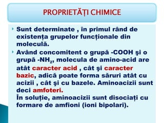    Sunt determinate , în primul rând de
    existenţa grupelor funcţionale din
    moleculă.
   Având concomitent o grupă -COOH şi o
    grupă -NH2, molecula de amino-acid are
    atât caracter acid , cât şi caracter
    bazic, adică poate forma săruri atât cu
    acizii , cât şi cu bazele. Aminoacizii sunt
    deci amfoteri.
    În soluţie, aminoacizii sunt disociaţi cu
    formare de amfioni (ioni bipolari).
 