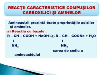 Aminoacizii prezintă toate proprietăţile acizilor
  şi aminelor.
a) Reacţia cu bazele :
R – CH – COOH + NaOH       R – CH – COONa + H2O
  l                           l
  NH2                         NH2
                         sarea de sodiu a
    aminoacidului
 