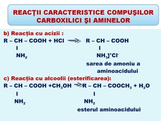 b) Reacţia cu acizii :
R – CH – COOH + HCl        R – CH – COOH
     l                          l
     NH2                       NH3]+Cl-
                              sarea de amoniu a
                                  aminoacidului
c) Reacţia cu alcoolii (esterificarea):
R – CH – COOH +CH3OH        R – CH – COOCH3 + H2O
   l                          l
   NH2                     NH2
                         esterul aminoacidului
 