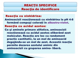 Reacţia cu ninhidrina: 
Aminoacizii reacţionează cu ninhidrina la pH 4-8
 formând compuşi coloraţi în albastru-violet.
Reacţia cu acidul azotos: 
Ca şi aminele primare alifatice, aminoacizii
 reacţionează cu acidul azotos eliberând azot
 molecular. Reacţia are loc cu randament
 practic cantitativ, la un mol de aminoacid
 degajându-se un mol de azot. Această reacţie
 permite dozarea azotului aminic din
 aminoacizii cu gruparea amino- liberă.
 