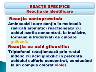 Reacţia xantoproteică: 
Aminoacizii care conţin în moleculă
 radicali aromatici reacţionează cu
 acidul azotic concentrat, la încălzire,
 formând nitroderivaţi de culoare
 galbenă.
Reacţia cu acid glicoxilic: 
Triptofanul reacţionează prin restul
 indolic cu acid glioxilic în prezenţa
 acidului sulfuric concentrat, conducând
 la un compus colorat violet.
 