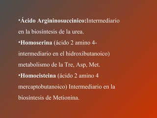 Ácido   Argininosuccinico: Intermediario en la biosíntesis de la urea. Homoserina  (ácido 2 amino 4- intermediario en el hidroxibutanoico) metabolismo de la Tre, Asp, Met. Homocisteina  (ácido 2 amino 4 mercaptobutanoico) Intermediario en la biosíntesis de Metionina. 