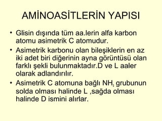AMİNOASİTLERİN YAPISI
• Glisin dışında tüm aa.lerin alfa karbon
atomu asimetrik C atomudur.
• Asimetrik karbonu olan bileşiklerin en az
iki adet biri diğerinin ayna görüntüsü olan
farklı şekli bulunmaktadır.D ve L aaler
olarak adlandırılır.
• Asimetrik C atomuna bağlı NH2 grubunun
solda olması halinde L ,sağda olması
halinde D ismini alırlar.
 