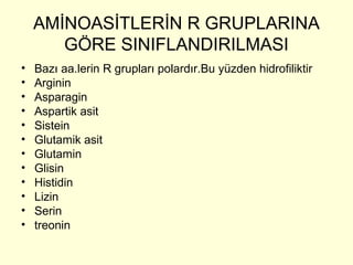 AMİNOASİTLERİN R GRUPLARINA
GÖRE SINIFLANDIRILMASI
• Bazı aa.lerin R grupları polardır.Bu yüzden hidrofiliktir
• Arginin
• Asparagin
• Aspartik asit
• Sistein
• Glutamik asit
• Glutamin
• Glisin
• Histidin
• Lizin
• Serin
• treonin
 