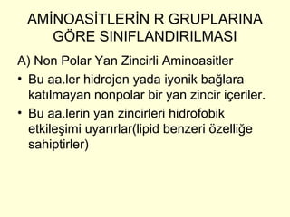 AMİNOASİTLERİN R GRUPLARINA
GÖRE SINIFLANDIRILMASI
A) Non Polar Yan Zincirli Aminoasitler
• Bu aa.ler hidrojen yada iyonik bağlara
katılmayan nonpolar bir yan zincir içeriler.
• Bu aa.lerin yan zincirleri hidrofobik
etkileşimi uyarırlar(lipid benzeri özelliğe
sahiptirler)
 