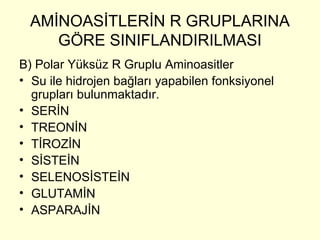 AMİNOASİTLERİN R GRUPLARINA
GÖRE SINIFLANDIRILMASI
B) Polar Yüksüz R Gruplu Aminoasitler
• Su ile hidrojen bağları yapabilen fonksiyonel
grupları bulunmaktadır.
• SERİN
• TREONİN
• TİROZİN
• SİSTEİN
• SELENOSİSTEİN
• GLUTAMİN
• ASPARAJİN
 