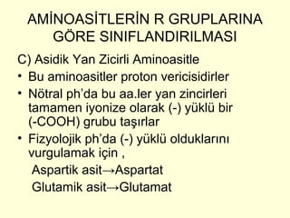 AMİNOASİTLERİN R GRUPLARINA
GÖRE SINIFLANDIRILMASI
C) Asidik Yan Zicirli Aminoasitle
• Bu aminoasitler proton vericisidirler
• Nötral ph’da bu aa.ler yan zincirleri
tamamen iyonize olarak (-) yüklü bir
(-COOH) grubu taşırlar
• Fizyolojik ph’da (-) yüklü olduklarını
vurgulamak için ,
Aspartik asit→Aspartat
Glutamik asit→Glutamat
 
