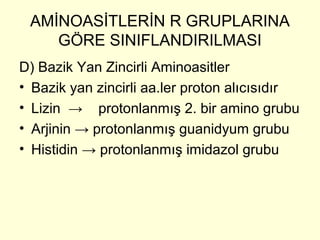 AMİNOASİTLERİN R GRUPLARINA
GÖRE SINIFLANDIRILMASI
D) Bazik Yan Zincirli Aminoasitler
• Bazik yan zincirli aa.ler proton alıcısıdır
• Lizin → protonlanmış 2. bir amino grubu
• Arjinin → protonlanmış guanidyum grubu
• Histidin → protonlanmış imidazol grubu
 