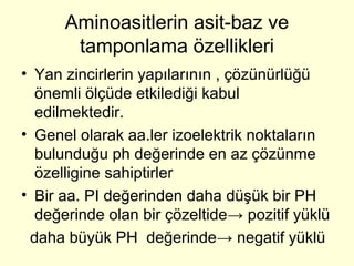Aminoasitlerin asit-baz ve
tamponlama özellikleri
• Yan zincirlerin yapılarının , çözünürlüğü
önemli ölçüde etkilediği kabul
edilmektedir.
• Genel olarak aa.ler izoelektrik noktaların
bulunduğu ph değerinde en az çözünme
özelligine sahiptirler
• Bir aa. PI değerinden daha düşük bir PH
değerinde olan bir çözeltide→ pozitif yüklü
daha büyük PH değerinde→ negatif yüklü
 