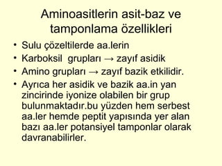 Aminoasitlerin asit-baz ve
tamponlama özellikleri
• Sulu çözeltilerde aa.lerin
• Karboksil grupları → zayıf asidik
• Amino grupları → zayıf bazik etkilidir.
• Ayrıca her asidik ve bazik aa.in yan
zincirinde iyonize olabilen bir grup
bulunmaktadır.bu yüzden hem serbest
aa.ler hemde peptit yapısında yer alan
bazı aa.ler potansiyel tamponlar olarak
davranabilirler.
 