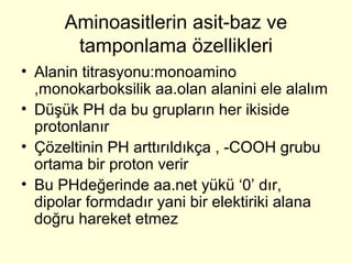 Aminoasitlerin asit-baz ve
tamponlama özellikleri
• Alanin titrasyonu:monoamino
,monokarboksilik aa.olan alanini ele alalım
• Düşük PH da bu grupların her ikiside
protonlanır
• Çözeltinin PH arttırıldıkça , -COOH grubu
ortama bir proton verir
• Bu PHdeğerinde aa.net yükü ‘0’ dır,
dipolar formdadır yani bir elektiriki alana
doğru hareket etmez
 