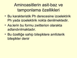 Aminoasitlerin asit-baz ve
tamponlama özellikleri
• Bu karakteristik Ph derecesine izoelektirik
Ph yada izoelektirik nokta denilmektedir.
• Aa.lerin bu formu zwitterion olarakta
adlandırılmaktadır.
• Bu özelliğe sahip bileşiklere amfoterik
bileşikler denir
 