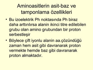 Aminoasitlerin asit-baz ve
tamponlama özellikleri
• Bu izoelektrik Ph noktasında Ph biraz
daha arttırılırsa alanin ikinci titre edilebilen
grubu olan amino grubundan bir proton
serbestleşir
• Böylece çift iyonlu alanin aa.çözündüğü
zaman hem asit gibi davranarak proton
vermekte hemde baz gibi davranarak
proton almaktadır.
 