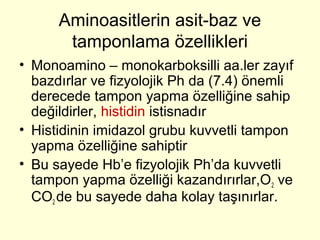 Aminoasitlerin asit-baz ve
tamponlama özellikleri
• Monoamino – monokarboksilli aa.ler zayıf
bazdırlar ve fizyolojik Ph da (7.4) önemli
derecede tampon yapma özelliğine sahip
değildirler, histidin istisnadır
• Histidinin imidazol grubu kuvvetli tampon
yapma özelliğine sahiptir
• Bu sayede Hb’e fizyolojik Ph’da kuvvetli
tampon yapma özelliği kazandırırlar,O2 ve
CO2 de bu sayede daha kolay taşınırlar.
 
