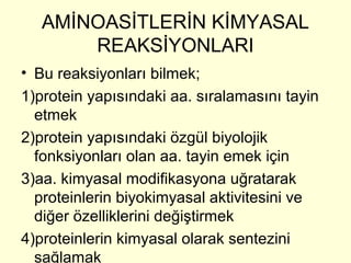 AMİNOASİTLERİN KİMYASAL
REAKSİYONLARI
• Bu reaksiyonları bilmek;
1)protein yapısındaki aa. sıralamasını tayin
etmek
2)protein yapısındaki özgül biyolojik
fonksiyonları olan aa. tayin emek için
3)aa. kimyasal modifikasyona uğratarak
proteinlerin biyokimyasal aktivitesini ve
diğer özelliklerini değiştirmek
4)proteinlerin kimyasal olarak sentezini
sağlamak
 