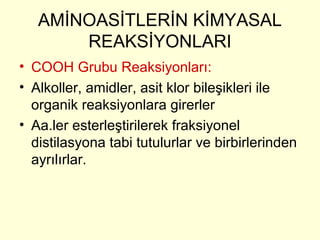 AMİNOASİTLERİN KİMYASAL
REAKSİYONLARI
• COOH Grubu Reaksiyonları:
• Alkoller, amidler, asit klor bileşikleri ile
organik reaksiyonlara girerler
• Aa.ler esterleştirilerek fraksiyonel
distilasyona tabi tutulurlar ve birbirlerinden
ayrılırlar.
 