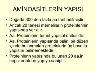 AMİNOASİTLERİN YAPISI
• Doğada 300 den fazla aa.tarif edilmiştir.
• Ancak 20 tanesi memelilerin proteinlerinin
yapısında yer alır.
• Aa. Proteinlerin temel yapısal ünitesidir.
• Aa. Proteinlerin yapısında belirli bir düzen
içinde bulunmaları proteinlerin üç boyutlu
yapısını belirlemektedir.
• Proteinlerin yapısında bulunan 20 aa.in
hepsi ortak bir yapıya sahiptir.
 
