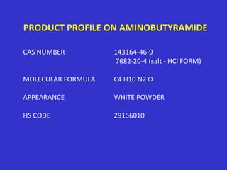 PRODUCT PROFILE ON AMINOBUTYRAMIDE
CAS NUMBER 143164-46-9
7682-20-4 (salt - HCl FORM)
MOLECULAR FORMULA C4 H10 N2 O
APPEARANCE WHITE POWDER
HS CODE 29156010
 