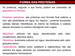 FORMA DAS PROTEÍNAS
As proteínas, segundo a sua forma, podem ser chamadas de
globulares ou fibrosas.

Proteínas globulares: são proteínas com formato final esférico e
com alta solubilidade em água. Ex: tripsina – proteína enovelada,
cadeias laterais hidrofóbicas no interior da molécula e cadeias
laterais ionizadas no exterior interagindo com a água.

Albuminas: solúveis em água, desnaturadas pelo calor,
ovoalbumina, albumina sérica.
Globulinas: levemente solúveis em água, desnaturadas pelo calor,
globulina sérica
Lipoproteínas: lipídios como colesterol e triglicerídeos não são
solúveis em água, devendo ser complexados com uma proteína
transportadora hidrossolúvel.
 