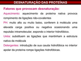DESNATURAÇÃO DAS PROTEÍNAS
Fatores que provocam desnaturação:
Aquecimento: aquecimento da proteína nativa provoca
rompimento de ligações não-covalentes
PH: muito alto ou muito baixo, conferem à molécula uma
elevada carga positiva ou negativa ocasionando uma
repulsão intramolecular, expondo o interior hidrofóbico.
Uréia: substituem as ligações que mantinham a estrutura
nativa da molécula
Detergentes: introdução de sua cauda hidrofóbica no interior
apolar da proteína rompe ligações hidrofóbicas.
 