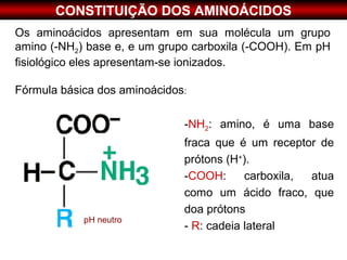 CONSTITUIÇÃO DOS AMINOÁCIDOS
Os aminoácidos apresentam em sua molécula um grupo
amino (-NH2) base e, e um grupo carboxila (-COOH). Em pH
fisiológico eles apresentam-se ionizados.

Fórmula básica dos aminoácidos:

                              -NH2: amino, é uma base
                              fraca que é um receptor de
                              prótons (H+).
                              -COOH:      carboxila, atua
                              como um ácido fraco, que
                              doa prótons
            pH neutro
                              - R: cadeia lateral
 