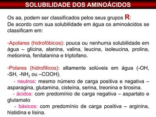 SOLUBILIDADE DOS AMINOÁCIDOS

Os aa, podem ser classificados pelos seus grupos R:
De acordo com sua solubilidade em água os aminoácidos se
classificam em:

-Apolares (hidrofóbicos): pouca ou nenhuma solubilidade em
água – glicina, alanina, valina, leucina, isoleucina, prolina,
metionina, fenilalanina e triptofano.

-Polares (hidrofílicos): altamente solúveis em água (-OH,
-SH, -NH2 ou –COOH).
   - neutros: mesmo número de carga positiva e negativa –
asparagina, glutamina, cisteína, serina, treonina e tirosina.
   - ácidos: com predomínio de carga negativa – aspartato e
glutamato
    - básicos: com predomínio de carga positiva – arginina,
histidina e lisina.
 