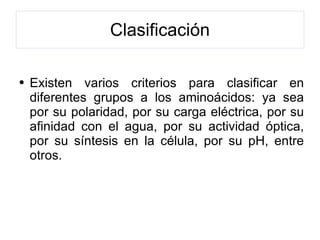 Clasificación Existen varios criterios para clasificar en diferentes grupos a los aminoácidos: ya sea por su polaridad, por su carga eléctrica, por su afinidad con el agua, por su actividad óptica, por su síntesis en la célula, por su pH, entre otros. 