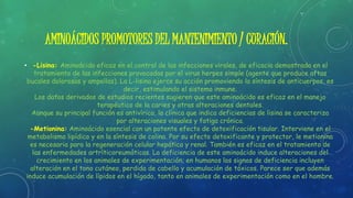 AMINOÁCIDOS PROMOTORES DEL MANTENIMIENTO / CURACIÓN.
• -Lisina: Aminoácido eficaz en el control de las infecciones virales, de eficacia demostrada en el
tratamiento de las infecciones provocadas por el virus herpes simple (agente que produce aftas
bucales dolorosas y ampollas). La L-lisina ejerce su acción promoviendo la síntesis de anticuerpos, es
decir, estimulando el sistema inmune.
Los datos derivados de estudios recientes sugieren que este aminoácido es eficaz en el manejo
terapéutico de la caries y otras alteraciones dentales.
Aunque su principal función es antivírica, la clínica que indica deficiencias de lisina se caracteriza
por alteraciones visuales y fatiga crónica.
-Metionina: Aminoácido esencial con un potente efecto de detoxificación tisular. Interviene en el
metabolismo lipídico y en la síntesis de colina. Por su efecto detoxificante y protector, le metionina
es necesaria para la regeneración celular hepática y renal. También es eficaz en el tratamiento de
las enfermedades artríticoreumáticas. La deficiencia de este aminoácido induce alteraciones del
crecimiento en los animales de experimentación; en humanos los signos de deficiencia incluyen
alteración en el tono cutáneo, perdida de cabello y acumulación de tóxicos. Parece ser que además
induce acumulación de lípidos en el hígado, tanto en animales de experimentación como en el hombre.
 