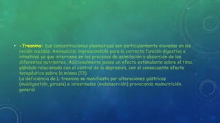• -Treonina: Sus concentraciones plasmáticas son particularmente elevadas en los
recién nacidos. Aminoácido imprescindible para la correcta función digestiva e
intestinal ya que interviene en los procesos de asimilación y absorción de los
diferentes nutrientes. Adicionalmente posee un efecto estimulante sobre el timo,
glándula relacionada con el control de la depresión, con el consecuente efecto
terapéutico sobre la misma (13).
La deficiencia de L-treonina se manifiesta por alteraciones gástricas
(maldigestión, pirosis) e intestinales (malabsorción) provocando malnutrición
general.
 