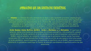 AMINOÁCIDOS QUE SON SUBSTRATOS ENERGÉTICOS.
• -Alanina: La síntesis de este aminoácido se lleva a cabo mediante procesos complejos que
incluyen moléculas como el piruvato y/o la escisión del DNA; su metabolismo está regulado por
procesos enzimáticos dependientes de la vitamina B6. Las concentraciones de L-alanina son
elevadas en el tejido muscular donde actúa como sustrato energético. Como agente
terapéutico, es eficaz frente a la epilepsia y frente a la inmunodepresión (aminoácido
estimulante del crecimiento del timo).
Acido Gamma Amino Butírico (GABA). Acido L-Glutámico y L-Glutamina: Al igual que el
anterior, éstos intervienen en los procesos de síntesis energética. Adicionalmente, poseen
acción sobre el tejido cerebral, el ácido glutámico es un neurotransmisor estimulante; el
GABA, contrariamente, es relajante: mientras que la glutamina realiza varias funciones
cerebrales (15). Los tres aminoácidos llevan a cabo su acción de una manera interrelacionada:
el ácido glutámico, neurotransmisor, se mantiene en equilibrio con el GABA, neurotransmisor
inhibitorio; la glutamina constituye la fuente de energía coordinando el equilibrio entre los dos
anteriores.
 