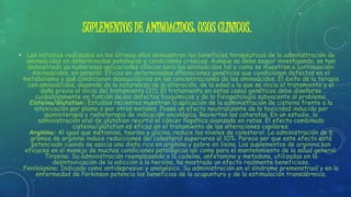 SUPLEMENTOS DE AMINOACIDOS: USOS CLINICOS.
• Los estudios realizados en los últimos años demuestran los beneficios terapéuticos de la administración de
aminoácidos en determinadas patologías y condiciones crónicas. Aunque se debe seguir investigando, se han
demostrado ya numerosas aplicaciones clínicas para los aminoácidos tal y como se muestran a continuación:
Aminoácidos, en general: Eficaz en determinadas alteraciones genéticas que condicionan defectos en el
metabolismo y que condicionan desequilibrios en las concentraciones de los aminoácidos. El éxito de la terapia
con aminoácidos, depende de la naturaleza de la alteración, de la edad a la que se inicia el tratamiento y el
daño previo al inicio del tratamiento (21). El tratamiento en estos casos genéticos debe diseñarse
cuidadosamente en función de los defectos bioquímicos y de la fisiopatología subyacente al problema.
Cisteina/Glutation: Estudios recientes muestran la aplicación de la administración de cisteina frente a la
intoxicación por plomo o por otros metales. Posee un efecto neutralizante de la toxicidad inducida por
quimioterapia y radioterapia de indicación oncológica. Revierten las cataratas. En un estudio, la
administración oral de glutation revirtió el cáncer hepático avanzado en ratas. El efecto combinado
cisteina/glutation es eficaz en el tratamiento de las alteraciones capilares.
Arginina: Al igual que metionina, taurina y glicina, reduce los niveles de colesterol. La administración de 6
gramos de arginina induce reducciones del colesterol superiores al 10%. Parece ser que este efecto está
potenciado cuando se asocia una dieta rica en arginina y pobre en lisina. Los suplementos de arginina son
eficaces en el manejo de muchas condiciones patológicas así como para el mantenimiento de la salud general.
Tirosina: Su administración reemplazando a la codeína, anfetamina y metadona, utilizadas en la
desintoxicación de la adicción a la heroína, ha mostrado un efecto realmente beneficioso.
Fenilalanina: Indicado como antidepresivo y analgésico. Su administración en el síndrome premenstrual y en la
enfermedad de Parkinson potencia los beneficios de la acupuntura y de la estimulación transdérmica.
 