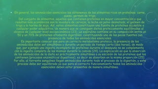 • En general, los aminoácidos esenciales los obtenemos de los alimentos ricos en proteínas: carne,
queso, germen de trigo.
Del conjunto de alimentos, aquellos que contienen proteínas en mayor concentración y que
resultan más económicos son la levadura de cerveza, la leche en polvo desnatada, el germen de
trigo y la harina de soja. Así, estos alimentos constituyen una fuente de proteínas accesible a
cualquier poder adquisitivo, de manera que se consiguen dietas proteicamente equilibradas al
alcance de cualquier nivel socioeconómico (23). La espirulina contiene en su composición entre un
50 y un 70% de proteínas altamente digeribles, constituyendo una de las pocas fuentes con
presencia de todos los aminoácidos esenciales.
Es importante conocer que para un correcto metabolismo proteico, la presencia de los
aminoácidos debe ser simultánea y durante un periodo de tiempo corto (dos horas), de modo
que, por ejemplo una ingesta incompleta de proteínas durante el desayuno no se complementa
con la ingesta completa de las mismas durante la comida (24). La explicación es que la absorción
de los aminoácidos de la dieta es prácticamente simultánea a su escisión de las proteínas que los
contienen (procesos enzimáticos digestivos), es decir se absorben en la misma proporción (25).
Por ello, al torrente sanguíneo llegan aminoácidos durante todo el proceso de la digestión, y este
proceso debe ser equilibrado ya que para el correcto funcionamiento todos los aminoácidos
esenciales deben estar presentes de manera simultánea.
 