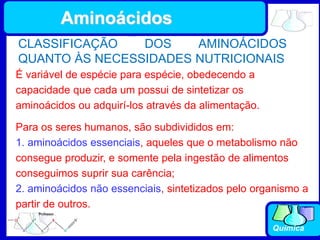 Química
É variável de espécie para espécie, obedecendo a
capacidade que cada um possui de sintetizar os
aminoácidos ou adquirí-los através da alimentação.
CLASSIFICAÇÃO DOS AMINOÁCIDOS
QUANTO ÀS NECESSIDADES NUTRICIONAIS
Para os seres humanos, são subdivididos em:
1. aminoácidos essenciais, aqueles que o metabolismo não
consegue produzir, e somente pela ingestão de alimentos
conseguimos suprir sua carência;
2. aminoácidos não essenciais, sintetizados pelo organismo a
partir de outros.
Aminoácidos
 