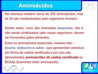 Química
Na natureza existem cerca de 200 aminoácidos, mas
só 20 são metabolizados pelo organismo humano.
Entre os aminoácidos essenciais, existem três -
leucina, isoleucina e valina - que apresentam estrutura
em forma de cadeia ramificada e por isso são
denominados aminoácidos de cadeia ramificada ou
BCAAs (branched chain aminoacids).
Dentre estes, nove são chamados essenciais, isto é,
não sendo sintetizados pelo nosso organismo, devem
ser fornecidos pelos alimentos.
Aminoácidos
 