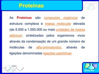 Química
As Proteínas são compostos orgânicos de
estrutura complexa e massa molecular elevada
(de 5.000 a 1.000.000 ou mais unidades de massa
atômica), sintetizadas pelos organismos vivos
através da condensação de um grande número de
moléculas de alfa-aminoácidos, através de
ligações denominadas ligações peptídicas.
Proteínas
 