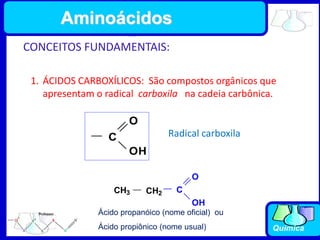 Química
Aminoácidos
CONCEITOS FUNDAMENTAIS:
1. ÁCIDOS CARBOXÍLICOS: São compostos orgânicos que
apresentam o radical carboxila na cadeia carbônica.
C
O
OH
Radical carboxila
CH3 CH2 C
O
OH
Ácido propanóico (nome oficial) ou
Ácido propiônico (nome usual)
 