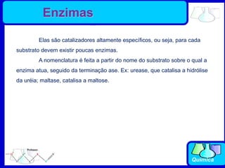 Química
Elas são catalizadores altamente específicos, ou seja, para cada
substrato devem existir poucas enzimas.
A nomenclatura é feita a partir do nome do substrato sobre o qual a
enzima atua, seguido da terminação ase. Ex: urease, que catalisa a hidrólise
da uréia; maltase, catalisa a maltose.
Enzimas
 