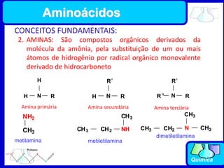 Química
CONCEITOS FUNDAMENTAIS:
2. AMINAS: São compostos orgânicos derivados da
molécula da amônia, pela substituição de um ou mais
átomos de hidrogênio por radical orgânico monovalente
derivado de hidrocarboneto
N
H
H
R N
H R
R'
N R
R'
R"
Amina primária Amina secundária Amina terciária
CH3
NH2
metilamina
NH
CH3 CH2
CH3
metiletilamina
N
CH3
CH3
CH3 CH2
dimetiletilamina
Aminoácidos
 