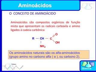 Química
O CONCEITO DE AMINOÁCIDO
Aminoácidos são compostos orgânicos de função
mista que apresentam os radicais carboxila e amino
ligados à cadeia carbônica
R CH
NH2
C
O
OH
Os aminoácidos naturais são os alfa-aminoácidos
(grupo amino no carbono alfa ( α ), ou carbono 2).
Aminoácidos
 