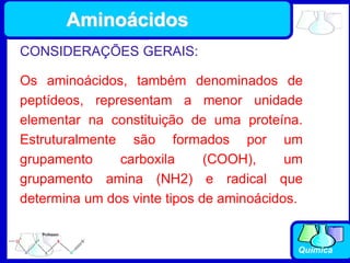 Química
CONSIDERAÇÕES GERAIS:
Os aminoácidos, também denominados de
peptídeos, representam a menor unidade
elementar na constituição de uma proteína.
Estruturalmente são formados por um
grupamento carboxila (COOH), um
grupamento amina (NH2) e radical que
determina um dos vinte tipos de aminoácidos.
Aminoácidos
 