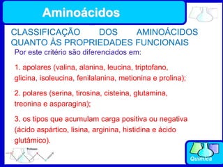 Química
Por este critério são diferenciados em:
1. apolares (valina, alanina, leucina, triptofano,
glicina, isoleucina, fenilalanina, metionina e prolina);
2. polares (serina, tirosina, cisteina, glutamina,
treonina e asparagina);
3. os tipos que acumulam carga positiva ou negativa
(ácido aspártico, lisina, arginina, histidina e ácido
glutâmico).
CLASSIFICAÇÃO DOS AMINOÁCIDOS
QUANTO ÀS PROPRIEDADES FUNCIONAIS
Aminoácidos
 