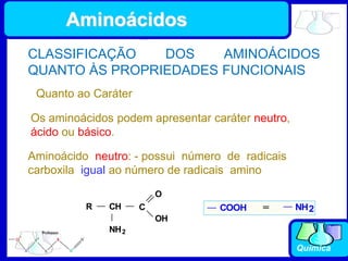 Química
CLASSIFICAÇÃO DOS AMINOÁCIDOS
QUANTO ÀS PROPRIEDADES FUNCIONAIS
Quanto ao Caráter
Os aminoácidos podem apresentar caráter neutro,
ácido ou básico.
Aminoácido neutro: - possui número de radicais
carboxila igual ao número de radicais amino
R CH
NH2
C
O
OH
NH2
COOH =
Aminoácidos
 