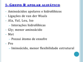 • Aminoácidos apolares e hidrofóbicos
• Ligações de van der Waals
• Ala, Val, Leu, Iso
– Interações hidrofóbicas
• Gly; menor aminoácido
• Met
– Possui átomo de enxofre
• Pro
– Iminoácido, menor flexibilidade estrutural
1- GR U P O R APOLAR ALIFÁTICO
 