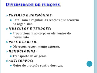 DIVERSIDADE DE F U N Ç Õ E S
 ENZIM AS E HORMÔNIOS:
⚫ Catalisam e regulam as reações que ocorrem
no organismo.
 M Ú S C U L O S E TENDÕES:
⚫ Proporcionam ao corpo os elementos do
movimento.
 P E L E E CABELO:
⚫ Oferecem revestimento externo.
 HEMOGLOBINA:
⚫ Transporte de oxigênio.
 ANTICORPOS:
⚫ Meios de proteção contra doenças.
 