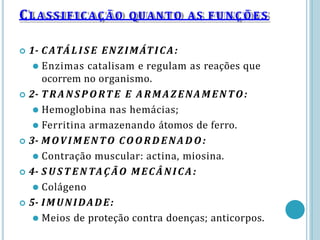  1- CATÁLIS E ENZIMÁTICA:
⚫ Enzimas catalisam e regulam as reações que
ocorrem no organismo.
 2- T RANSP ORT E E ARMAZENAMENTO:
⚫ Hemoglobina nas hemácias;
⚫ Ferritina armazenando átomos de ferro.
 3- MOVIMENTO COORDENADO:
⚫ Contração muscular: actina, miosina.
 4- S U ST E N TAÇ ÃO MECÂNICA:
⚫ Colágeno
 5- IMUNIDADE:
⚫ Meios de proteção contra doenças; anticorpos.
CLASSIFIC AÇ ÃO QUANTO AS F U N Ç Õ E S
 