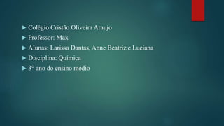  Colégio Cristão Oliveira Araujo
 Professor: Max
 Alunas: Larissa Dantas, Anne Beatriz e Luciana
 Disciplina: Química
 3° ano do ensino médio
 