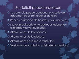 Su déficit puede provocar:
 Su carencia puede ocasionar una serie de
trastornos, estos son algunos de ellos:
 Peor cicatrización de heridas y traumatismos.
 Mayor predisposición a padecer lesiones en
el hígado y la vesícula biliar.

 Alteraciones de la conducta.
 Alteraciones de la glucosa.
 Alteraciones en la masa muscular.

 Trastornos de la mielina y del sistema nervioso.

 