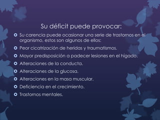 Su déficit puede provocar:
 Su carencia puede ocasionar una serie de trastornos en el
organismo, estos son algunos de ellos:
 Peor cicatrización de heridas y traumatismos.
 Mayor predisposición a padecer lesiones en el hígado.
 Alteraciones de la conducta.
 Alteraciones de la glucosa.
 Alteraciones en la masa muscular.
 Deficiencia en el crecimiento.
 Trastornos mentales.

 